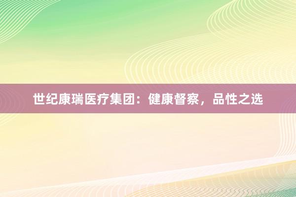 世纪康瑞医疗集团：健康督察，品性之选